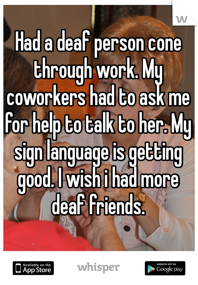 Had a deaf person cone through work. My coworkers had to ask me for help to talk to her. My sign language is getting good. I wish i had more deaf friends. 