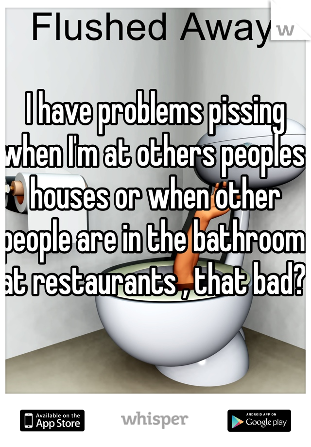 I have problems pissing when I'm at others peoples houses or when other people are in the bathroom at restaurants , that bad? 