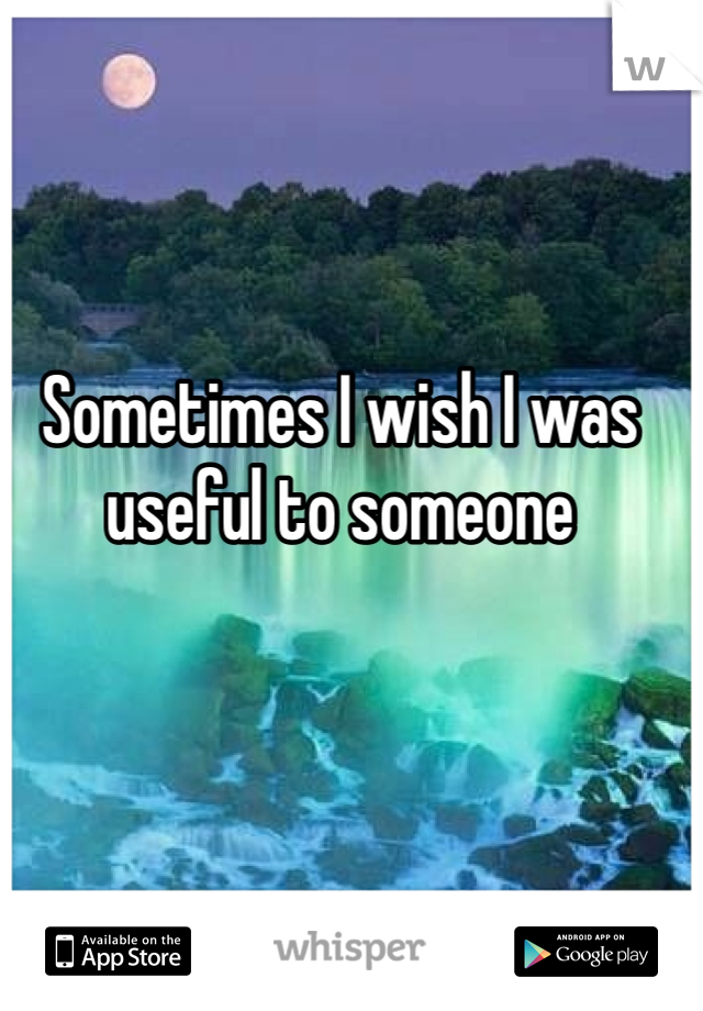 Sometimes I wish I was useful to someone