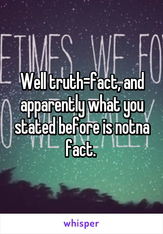 Well truth=fact, and apparently what you stated before is notna fact. 