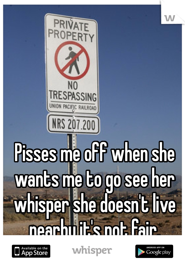 Pisses me off when she wants me to go see her whisper she doesn't live nearby it's not fair. 