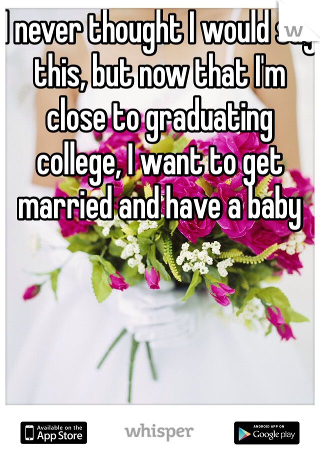 I never thought I would say this, but now that I'm close to graduating college, I want to get married and have a baby