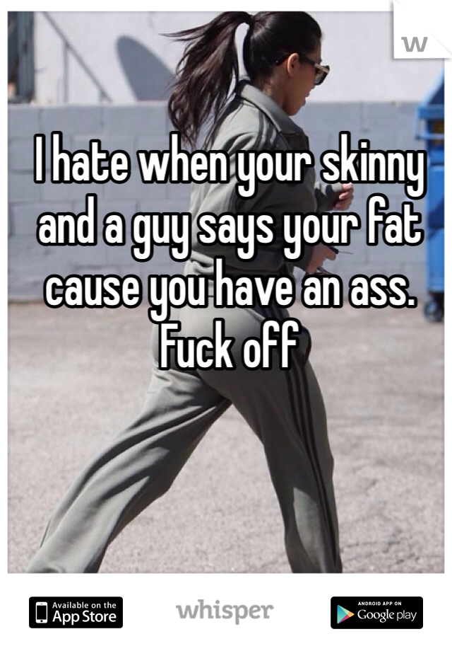 I hate when your skinny and a guy says your fat cause you have an ass. Fuck off 