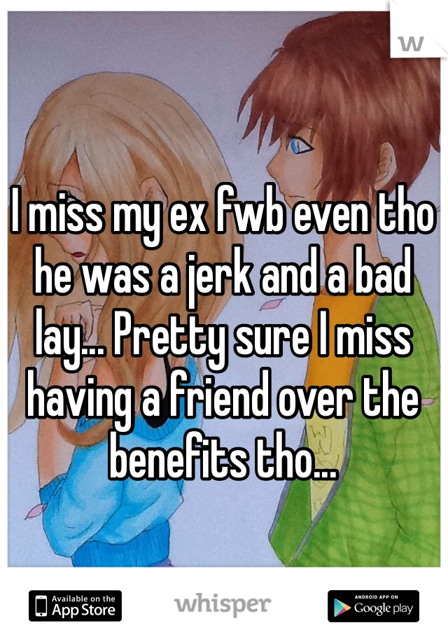 I miss my ex fwb even tho he was a jerk and a bad lay... Pretty sure I miss having a friend over the benefits tho...