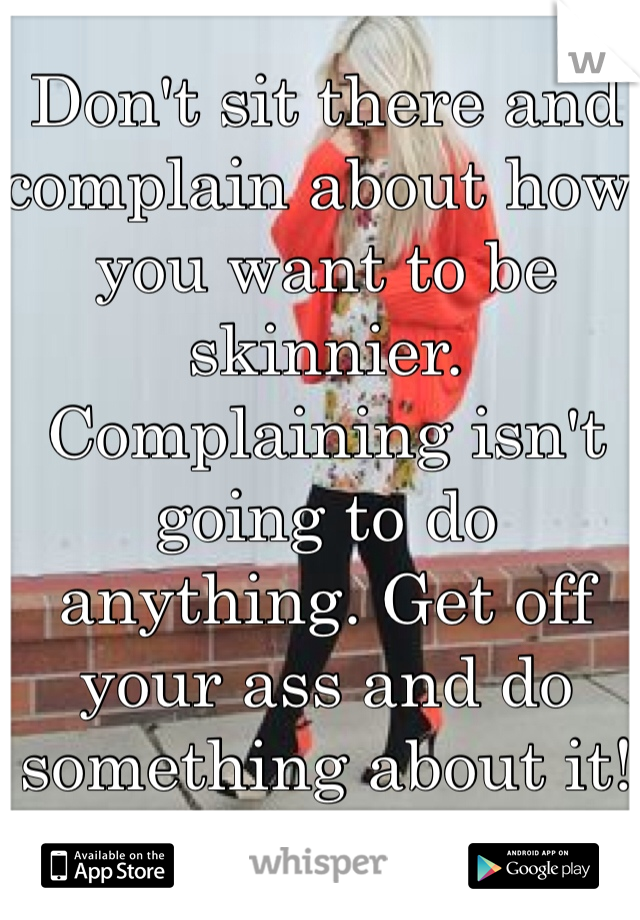 Don't sit there and complain about how you want to be skinnier. Complaining isn't going to do anything. Get off your ass and do something about it!