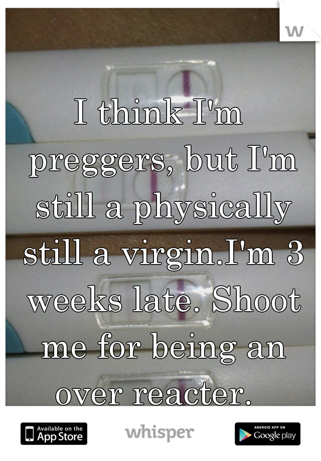 I think I'm preggers, but I'm still a physically still a virgin.I'm 3 weeks late. Shoot me for being an over reacter.  