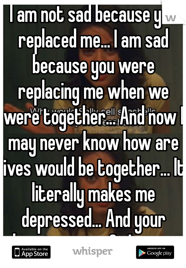 I am not sad because you replaced me... I am sad because you were replacing me when we were together... And now I may never know how are lives would be together... It literally makes me depressed... And your happier now... So I guess every "I love you " didn't mean a thing