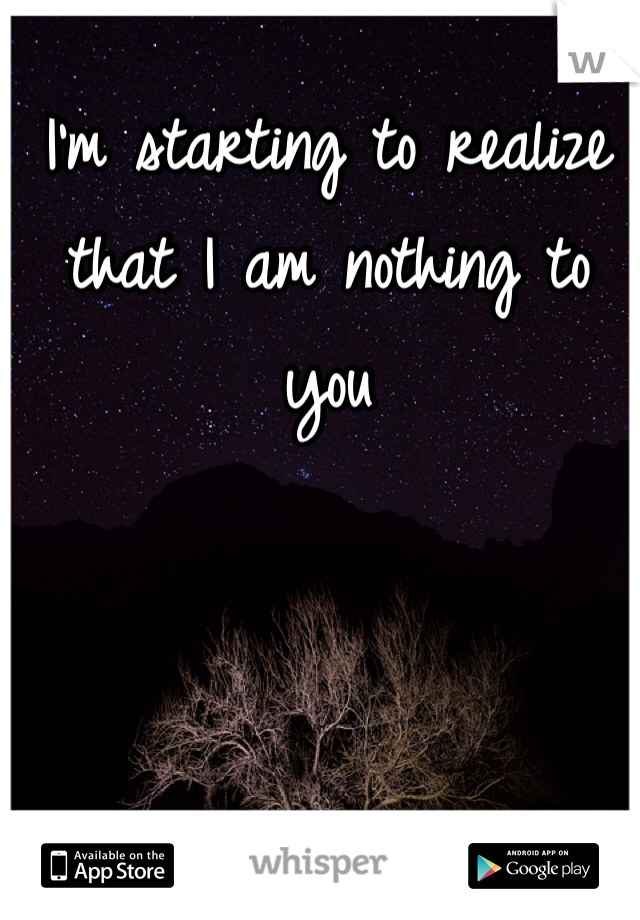 I'm starting to realize that I am nothing to you 