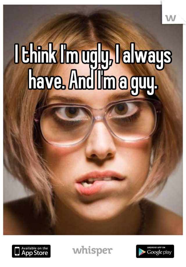 I think I'm ugly, I always have. And I'm a guy.