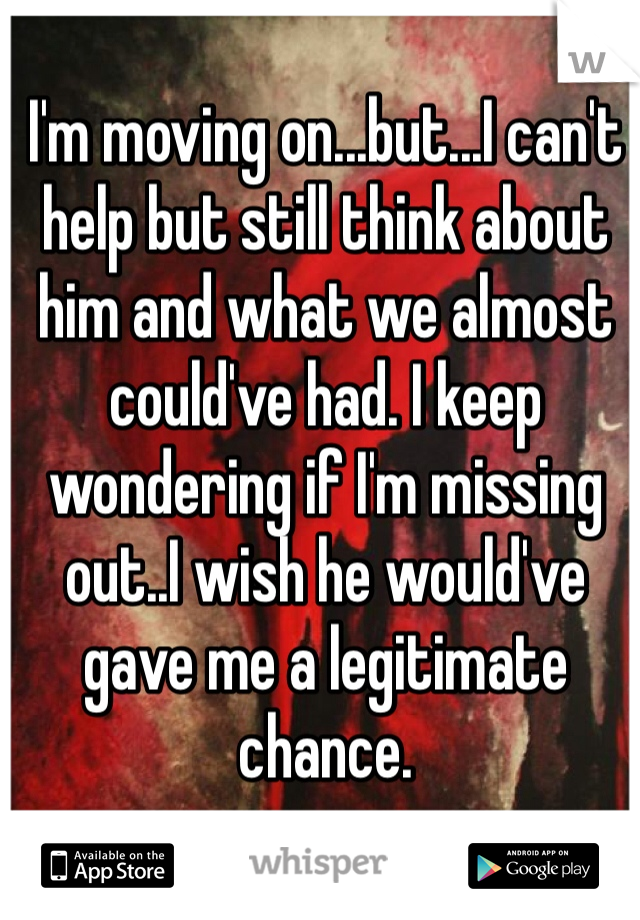 I'm moving on...but...I can't help but still think about him and what we almost could've had. I keep wondering if I'm missing out..I wish he would've gave me a legitimate chance. 