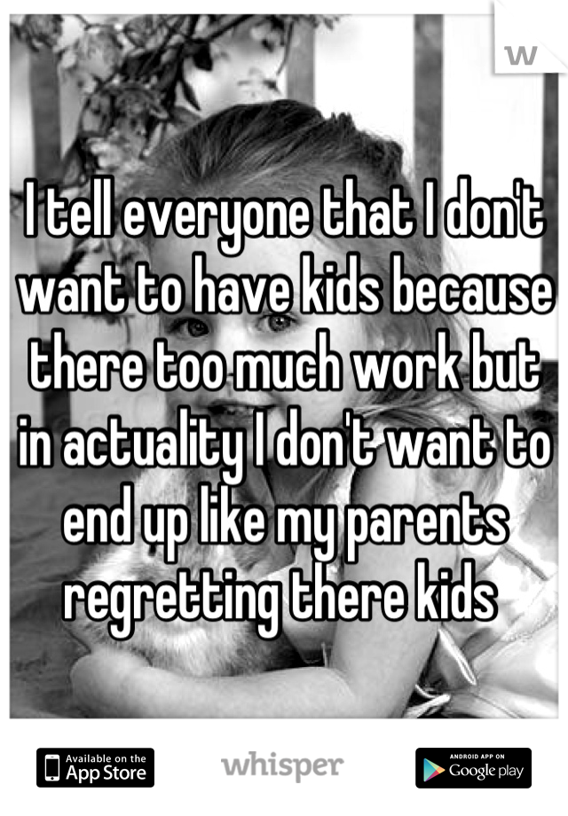 I tell everyone that I don't want to have kids because there too much work but in actuality I don't want to end up like my parents regretting there kids 