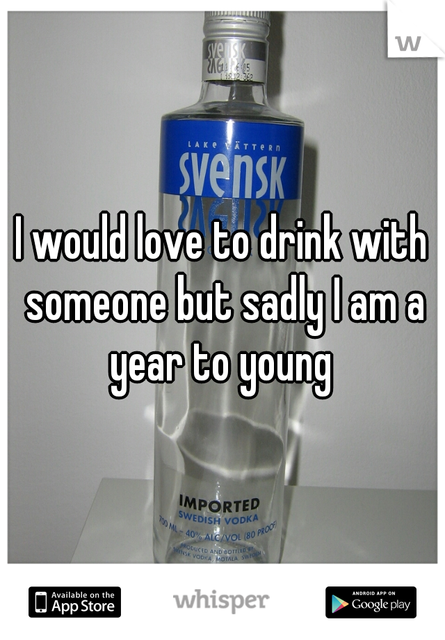 I would love to drink with someone but sadly I am a year to young 