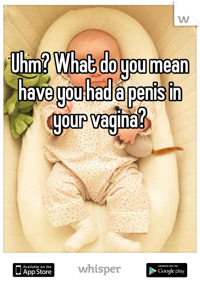 Uhm? What do you mean have you had a penis in your vagina?