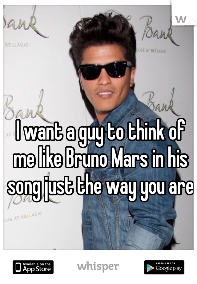 I want a guy to think of me like Bruno Mars in his song just the way you are