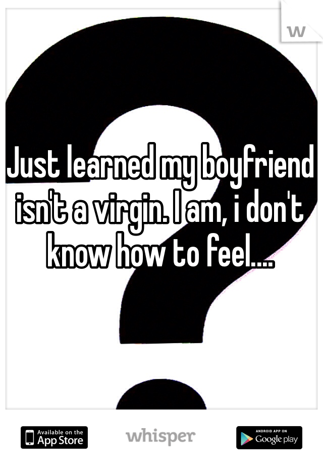 Just learned my boyfriend isn't a virgin. I am, i don't know how to feel....