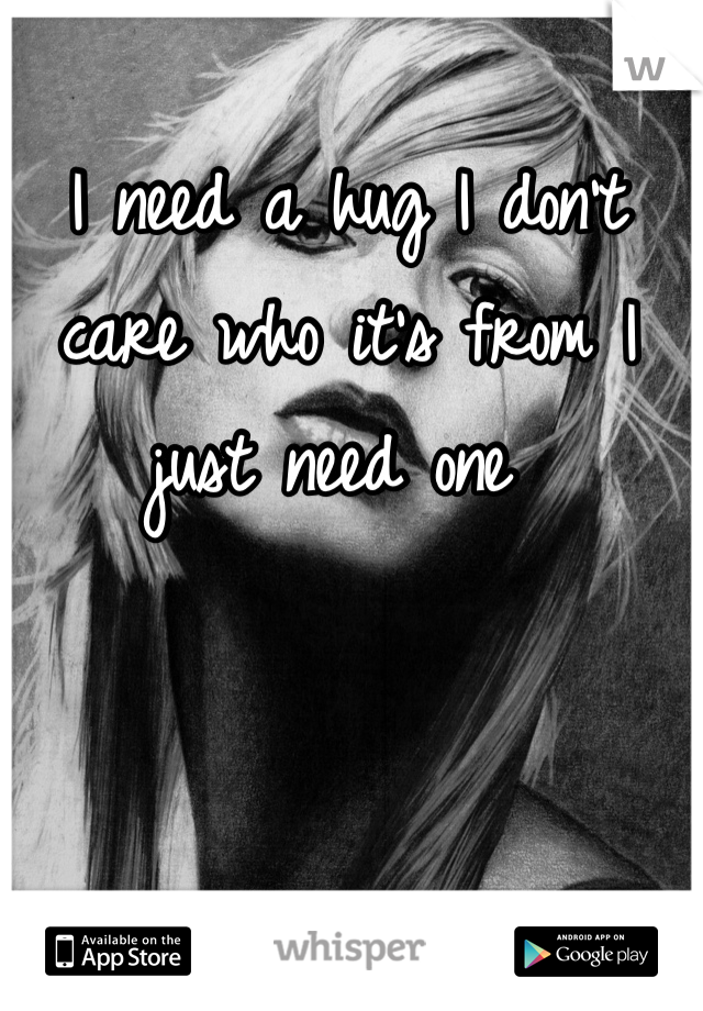 I need a hug I don't care who it's from I just need one 