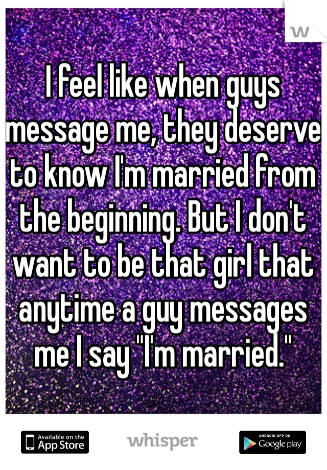 I feel like when guys message me, they deserve to know I'm married from the beginning. But I don't want to be that girl that anytime a guy messages me I say "I'm married."