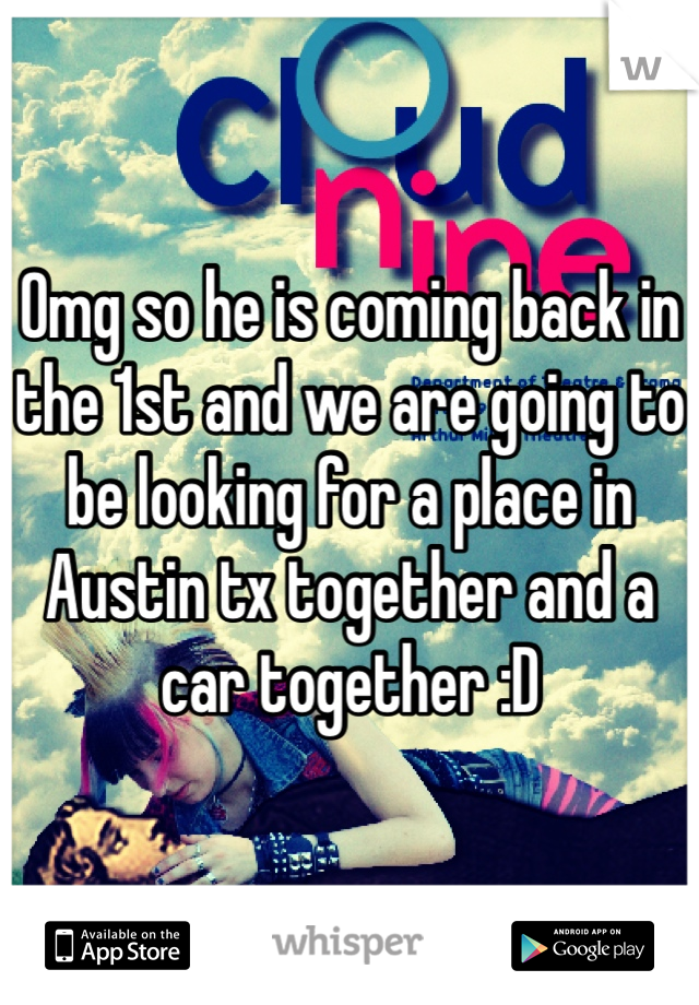 Omg so he is coming back in the 1st and we are going to be looking for a place in Austin tx together and a car together :D