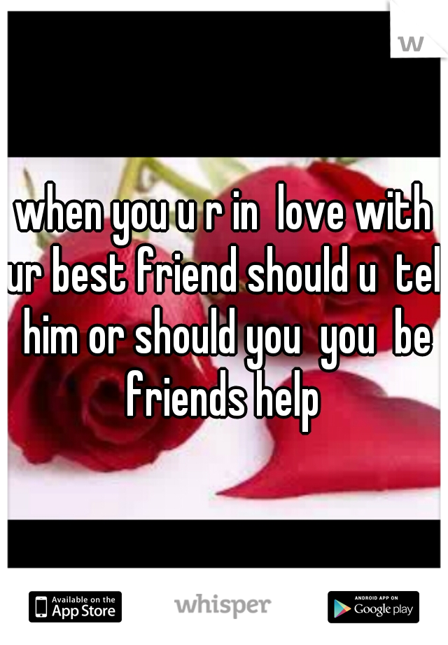 when you u r in  love with ur best friend should u  tell him or should you  you  be friends help 