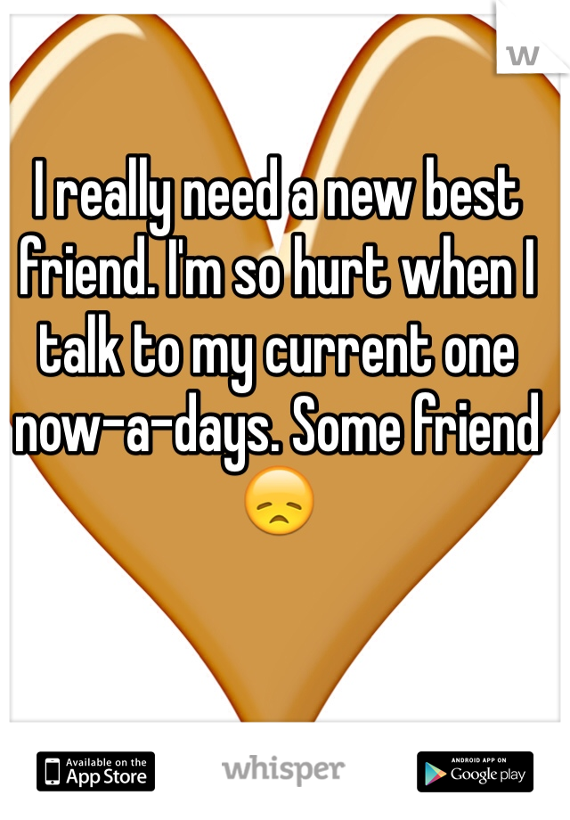 I really need a new best friend. I'm so hurt when I talk to my current one now-a-days. Some friend 😞