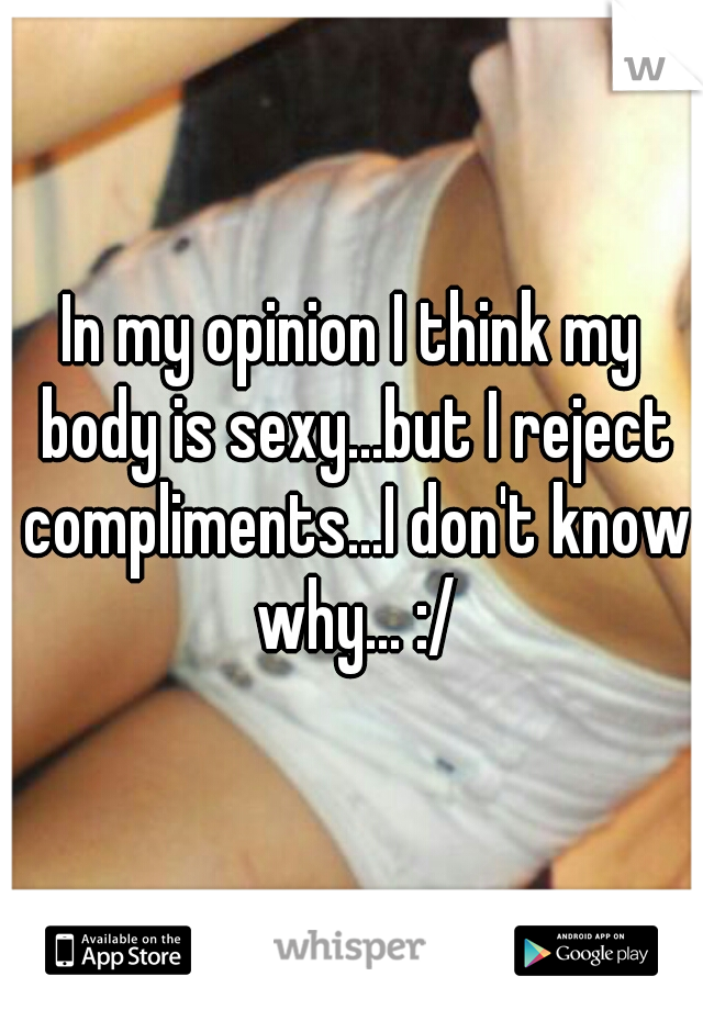 In my opinion I think my body is sexy...but I reject compliments...I don't know why... :/