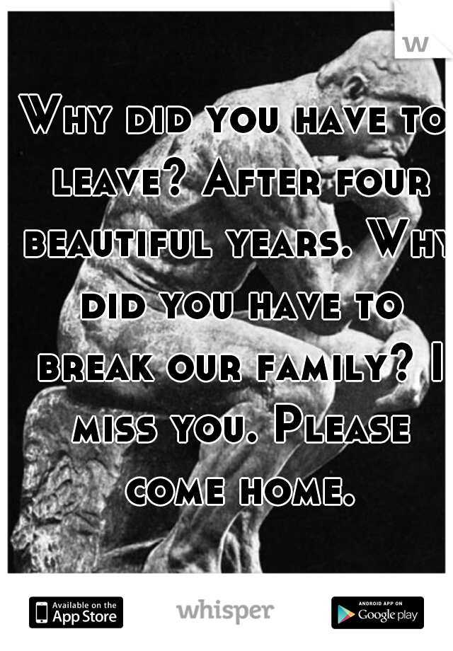 Why did you have to leave? After four beautiful years. Why did you have to break our family? I miss you. Please come home.