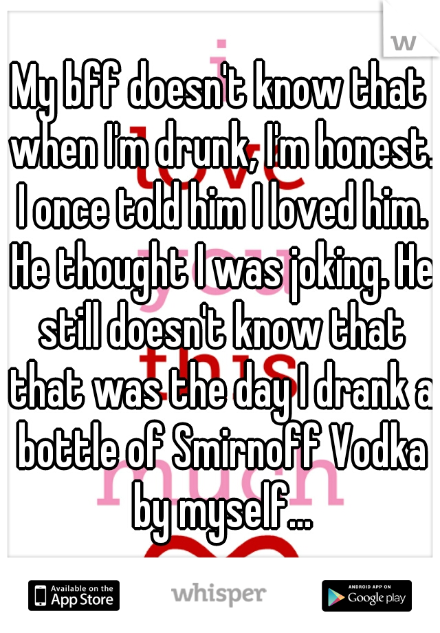 My bff doesn't know that when I'm drunk, I'm honest. I once told him I loved him. He thought I was joking. He still doesn't know that that was the day I drank a bottle of Smirnoff Vodka by myself...