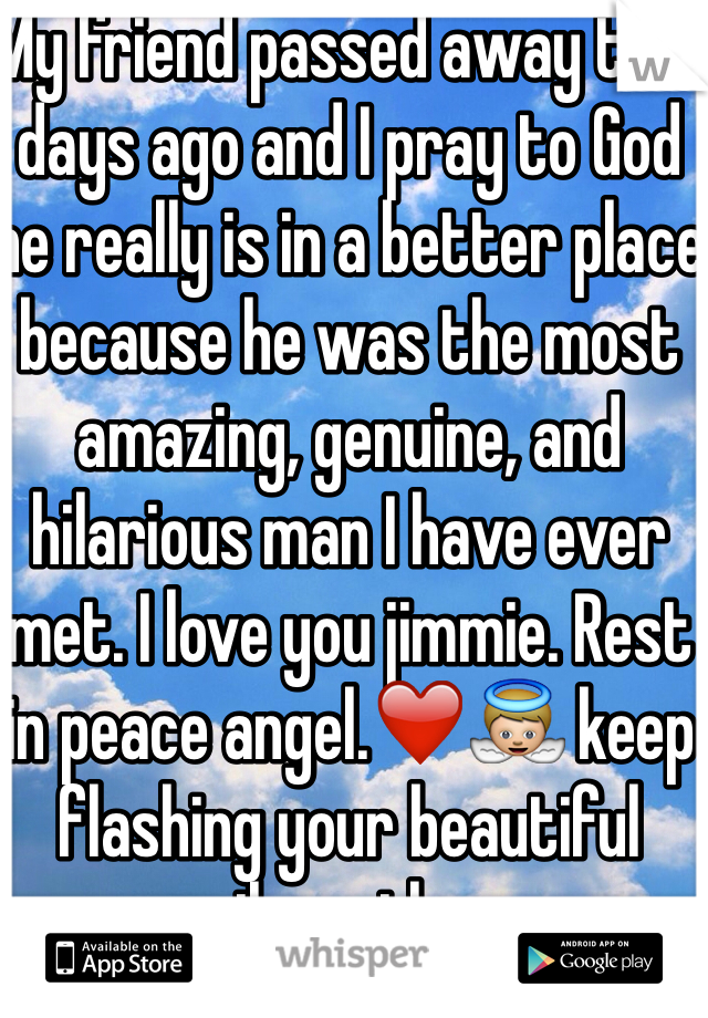 My friend passed away two days ago and I pray to God he really is in a better place because he was the most amazing, genuine, and hilarious man I have ever met. I love you jimmie. Rest in peace angel.❤️👼 keep flashing your beautiful smile up there.