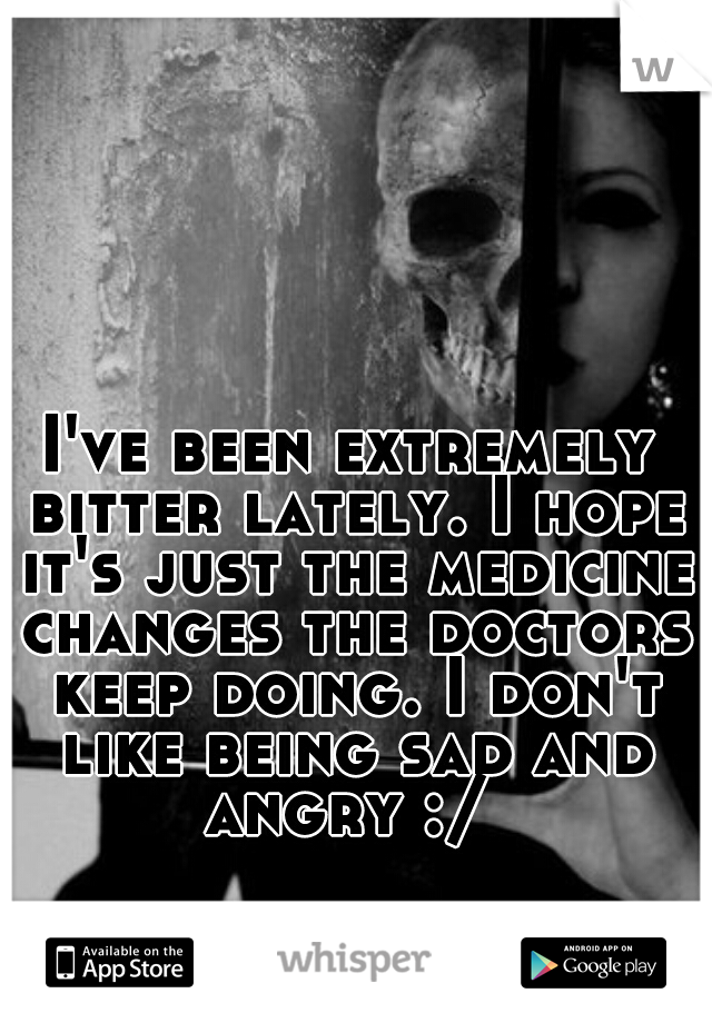 I've been extremely bitter lately. I hope it's just the medicine changes the doctors keep doing. I don't like being sad and angry :/ 