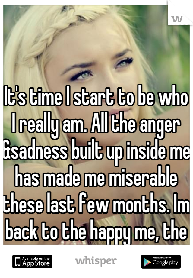 It's time I start to be who I really am. All the anger &sadness built up inside me has made me miserable these last few months. Im back to the happy me, the real me. 