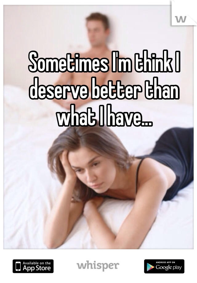 Sometimes I'm think I deserve better than what I have...