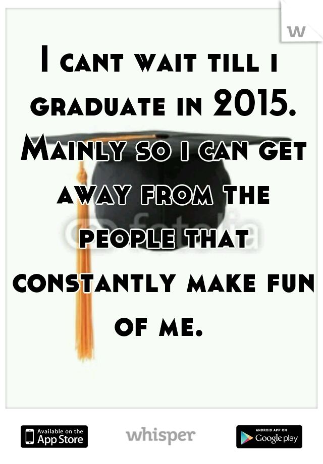 I cant wait till i graduate in 2015. Mainly so i can get away from the people that constantly make fun of me. 