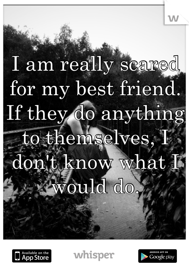 I am really scared for my best friend. If they do anything to themselves, I don't know what I would do. 