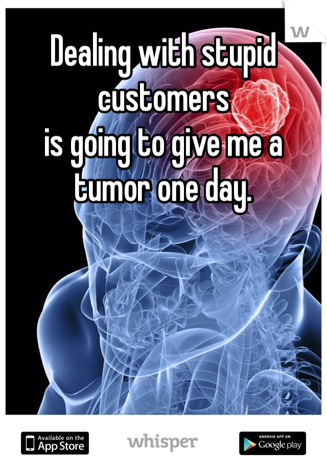 Dealing with stupid customers
is going to give me a tumor one day.