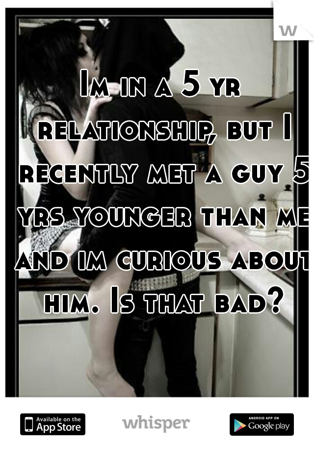 Im in a 5 yr relationship, but I recently met a guy 5 yrs younger than me and im curious about him. Is that bad?