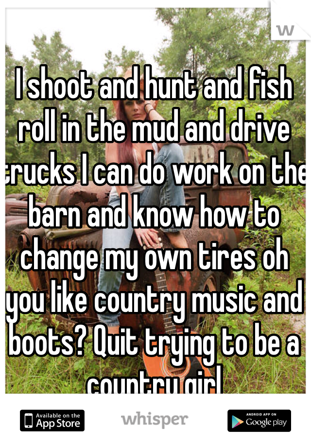 I shoot and hunt and fish roll in the mud and drive trucks I can do work on the barn and know how to change my own tires oh you like country music and boots? Quit trying to be a country girl