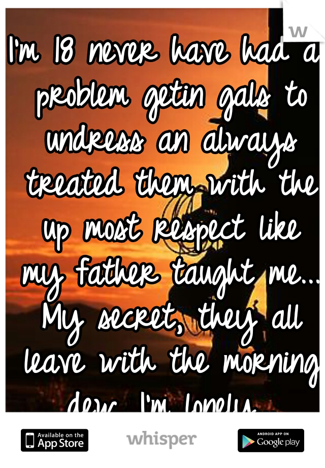 I'm 18 never have had a problem getin gals to undress an always treated them with the up most respect like my father taught me... My secret, they all leave with the morning dew, I'm lonely...