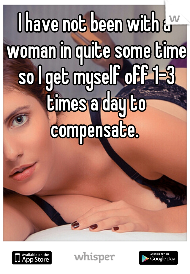 I have not been with a woman in quite some time so I get myself off 1-3 times a day to compensate. 