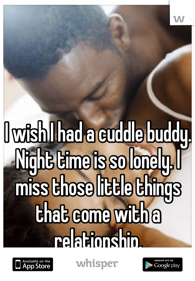 I wish I had a cuddle buddy. Night time is so lonely. I miss those little things that come with a relationship. 