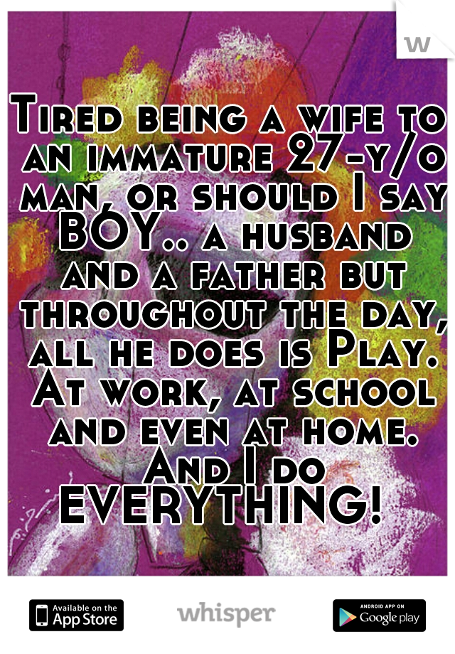 Tired being a wife to an immature 27-y/o man, or should I say BOY.. a husband and a father but throughout the day, all he does is Play. At work, at school and even at home. And I do EVERYTHING!  