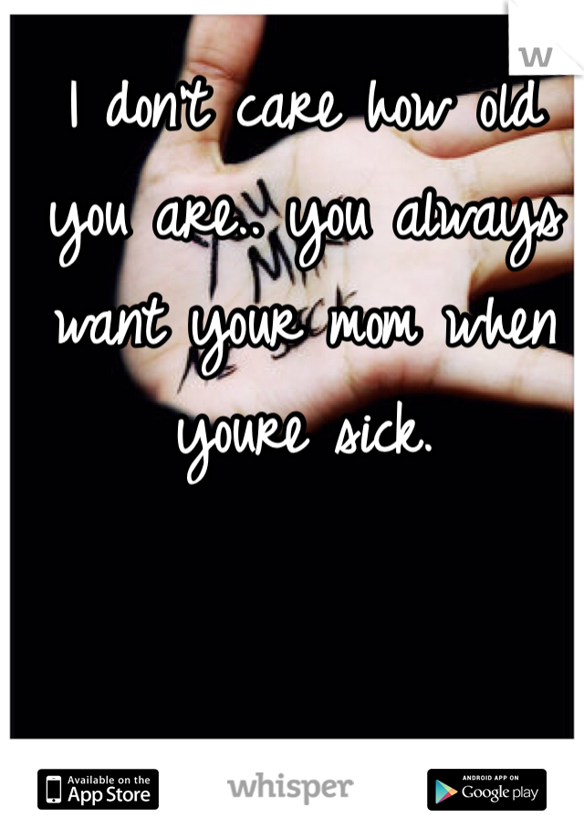 I don't care how old you are.. you always want your mom when youre sick.