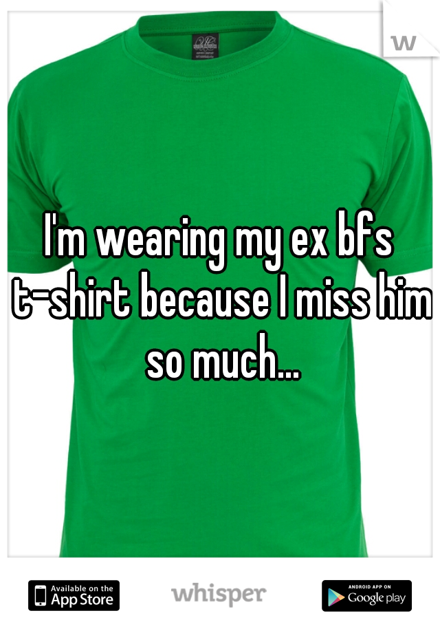 I'm wearing my ex bfs t-shirt because I miss him so much...