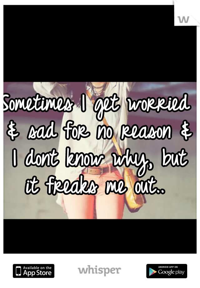 Sometimes I get worried & sad for no reason & I dont know why, but it freaks me out.. 