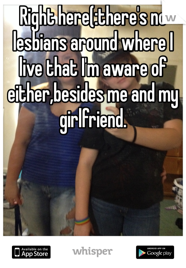 Right here(:there's no lesbians around where I live that I'm aware of either,besides me and my girlfriend.