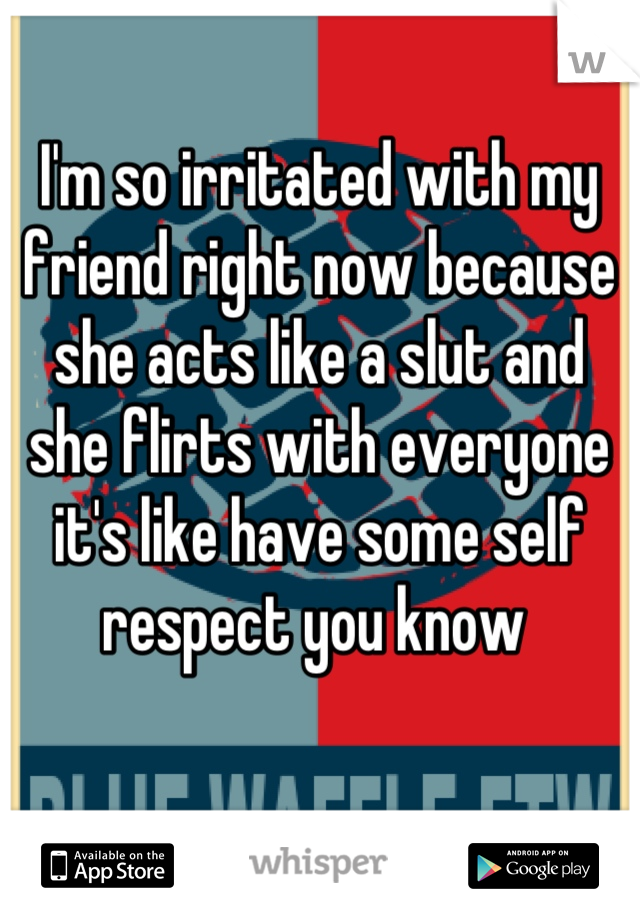 I'm so irritated with my friend right now because she acts like a slut and 
she flirts with everyone it's like have some self respect you know 