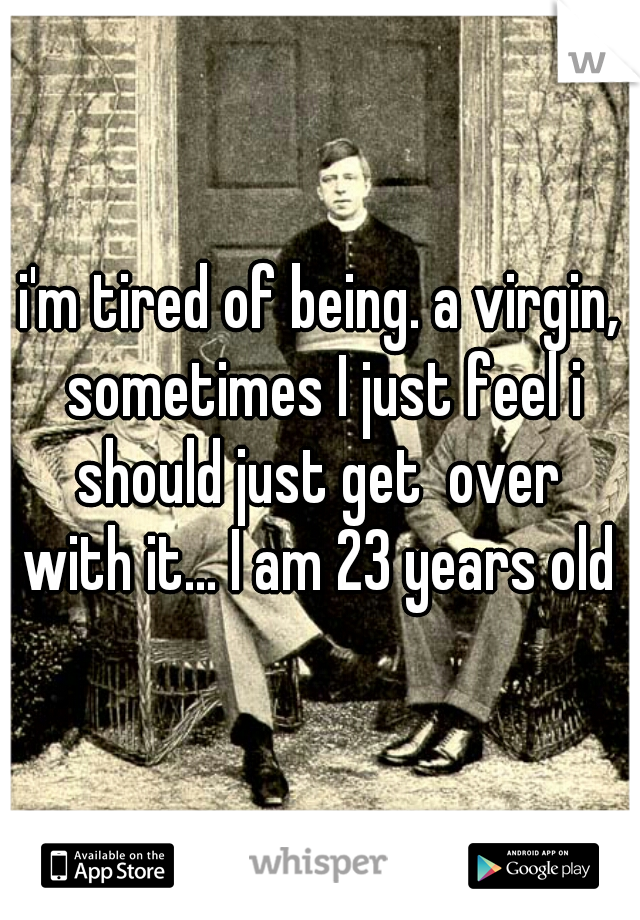 i'm tired of being. a virgin, sometimes I just feel i should just get  over  with it... I am 23 years old 