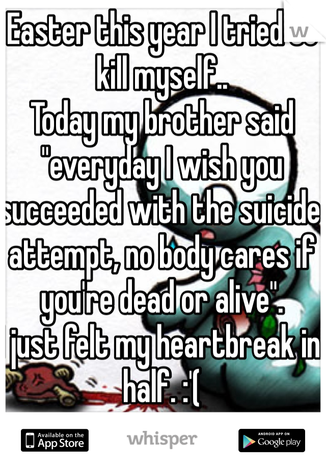 Easter this year I tried to kill myself..
Today my brother said "everyday I wish you succeeded with the suicide attempt, no body cares if you're dead or alive". 
I just felt my heartbreak in half. :'(