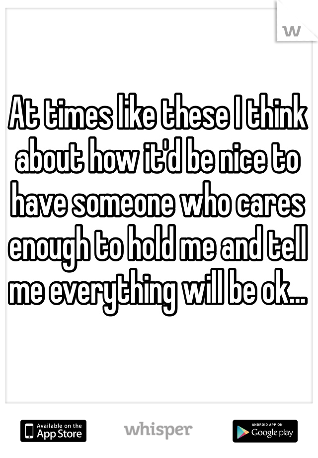 At times like these I think about how it'd be nice to have someone who cares enough to hold me and tell me everything will be ok...