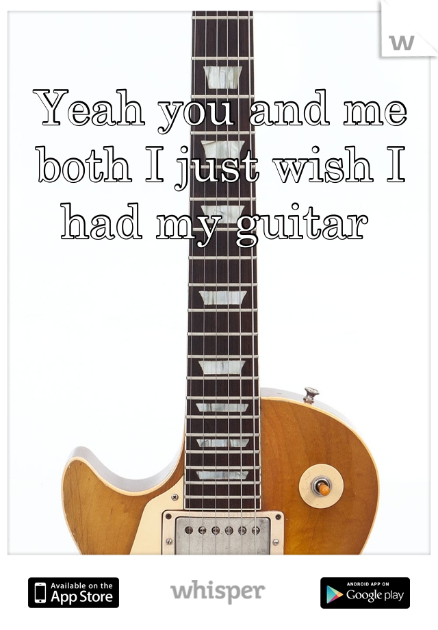 Yeah you and me both I just wish I had my guitar 