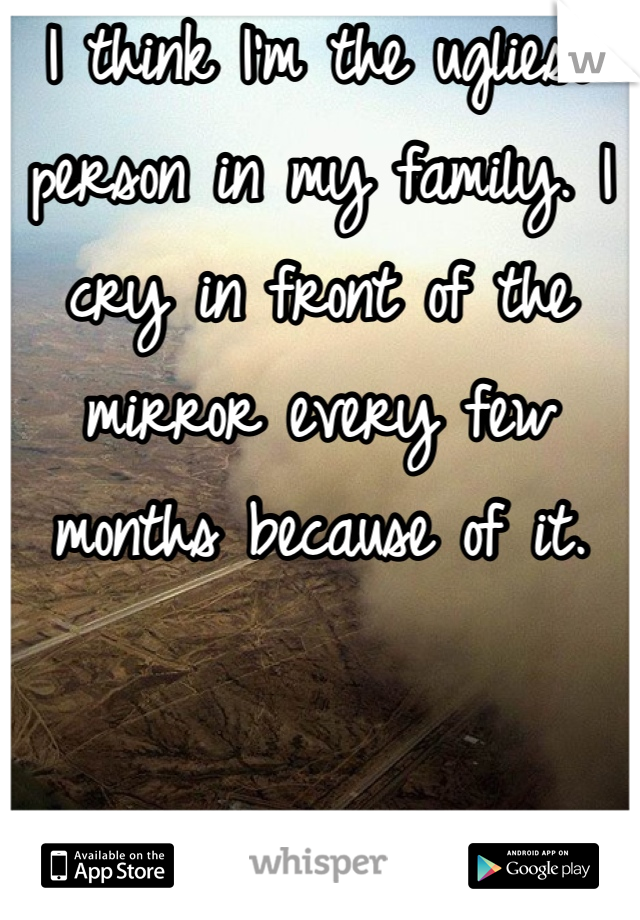 I think I'm the ugliest person in my family. I cry in front of the mirror every few months because of it.